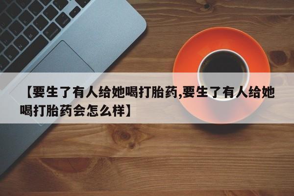 米非米索打胎药联系方式堕胎药购买途径【要生了有人给她喝打胎药,要生了有人给她喝打胎药会怎么样】