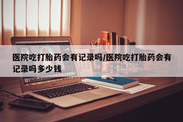 米非米索打胎药联系方式堕胎药购买途径医院吃打胎药会有记录吗/医院吃打胎药会有记录吗多少钱