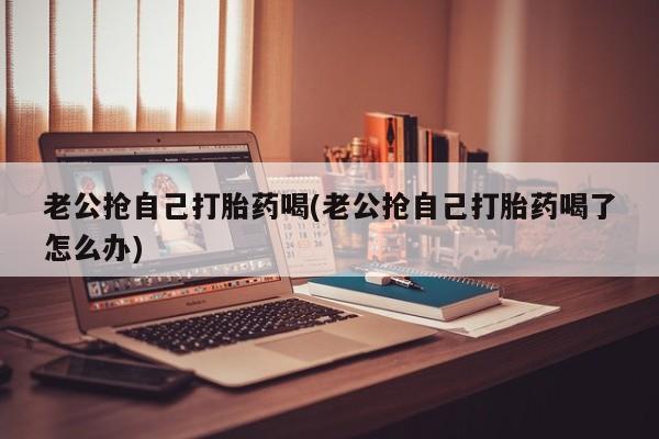 米非米索打胎药联系方式堕胎药购买途径老公抢自己打胎药喝(老公抢自己打胎药喝了怎么办)