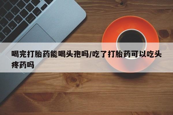 米非米索打胎药联系方式堕胎药购买途径喝完打胎药能喝头孢吗/吃了打胎药可以吃头疼药吗