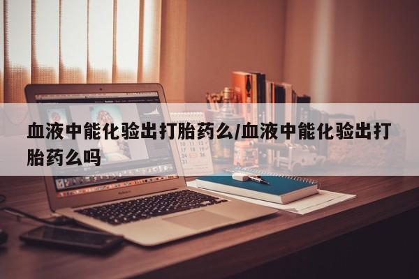米非米索打胎药联系方式堕胎药购买途径血液中能化验出打胎药么/血液中能化验出打胎药么吗