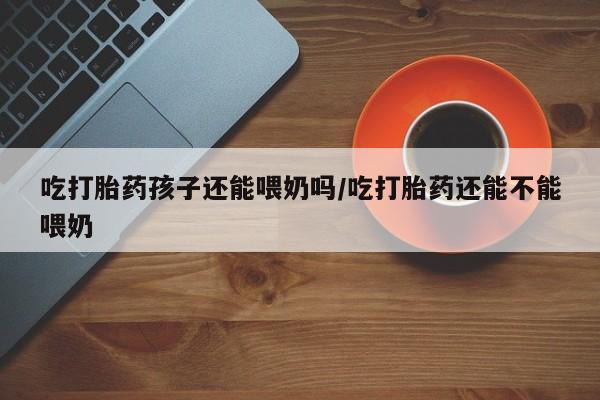 米非米索打胎药联系方式堕胎药购买途径吃打胎药孩子还能喂奶吗/吃打胎药还能不能喂奶