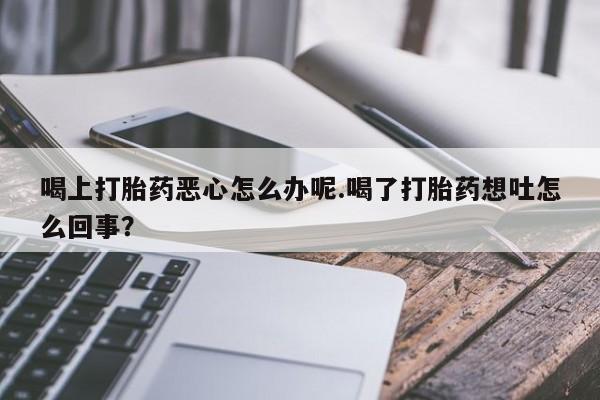 米非米索打胎药联系方式堕胎药购买途径喝上打胎药恶心怎么办呢.喝了打胎药想吐怎么回事？