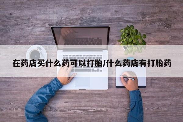 米非米索打胎药联系方式堕胎药购买途径在药店买什么药可以打胎/什么药店有打胎药