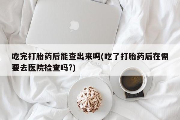 米非米索打胎药联系方式堕胎药购买途径吃完打胎药后能查出来吗(吃了打胎药后在需要去医院检查吗?)