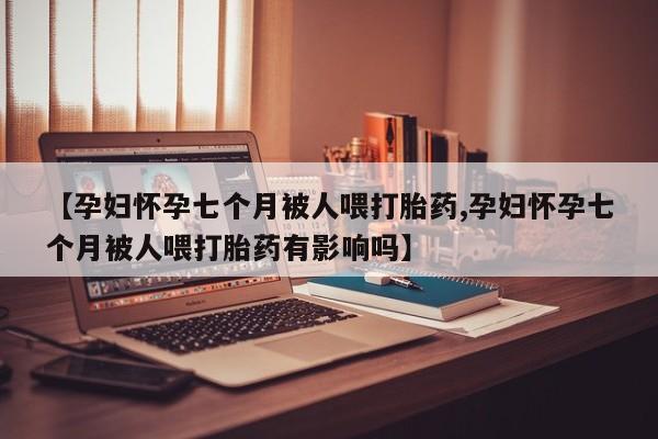 米非米索打胎药联系方式堕胎药购买途径【孕妇怀孕七个月被人喂打胎药,孕妇怀孕七个月被人喂打胎药有影响吗】