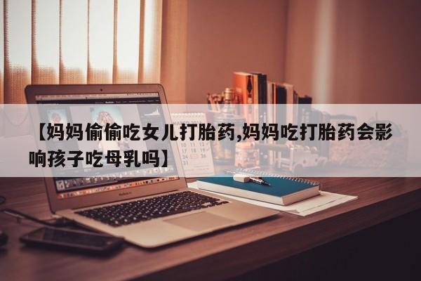 米非米索打胎药联系方式堕胎药购买途径【妈妈偷偷吃女儿打胎药,妈妈吃打胎药会影响孩子吃母乳吗】